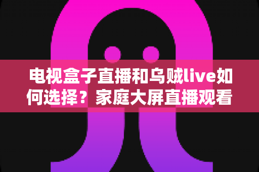 电视盒子直播和乌贼live如何选择？家庭大屏直播观看方案超全对比指南