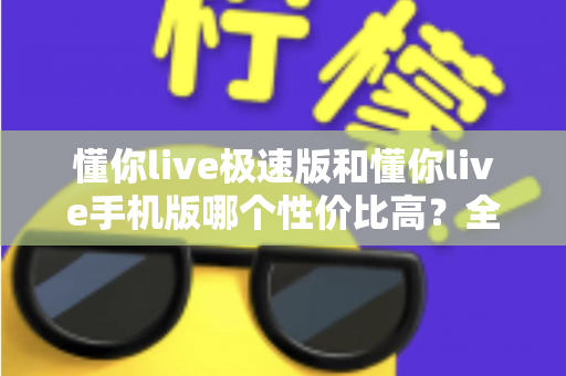 懂你live极速版和懂你live手机版哪个性价比高?全方位对比评测帮你选出最适合自己的版本 懂你live极速版和懂你live手机版哪个性价比高?全方位对比评测帮你选出最适合自己的版本