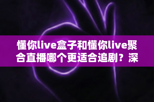 懂你live盒子和懂你live聚合直播哪个更适合追剧？深度对比评测，帮你找到最适合自己的追剧神器