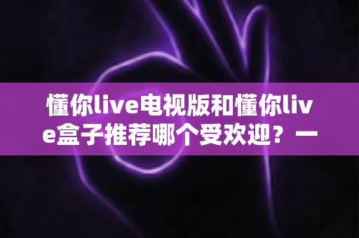懂你live电视版和懂你live盒子推荐哪个受欢迎？一文帮你选对大屏观影方案