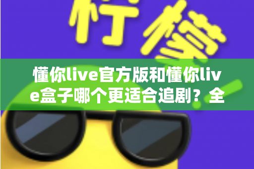 懂你live官方版和懂你live盒子哪个更适合追剧？全面对比帮你找到最佳追剧方案