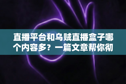 直播平台和乌贼直播盒子哪个内容多？一篇文章帮你彻底搞懂两者差异