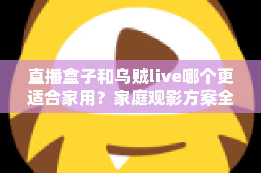 直播盒子和乌贼live哪个更适合家用？家庭观影方案全方位对比与选购指南