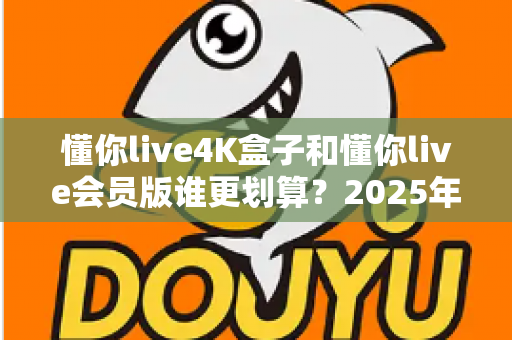 懂你live4K盒子和懂你live会员版谁更划算?2025年最全性价比深度对比与选购避坑指南 懂你live4K盒子和懂你live会员版谁更划算?2025年最全性价比深度对比与选购避坑指南