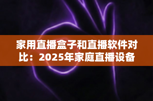 家用直播盒子和直播软件对比：2025年家庭直播设备选购全指南，帮你找到最适合的直播方案
