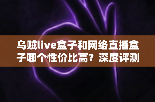 乌贼live盒子和网络直播盒子哪个性价比高？深度评测与选购全攻略