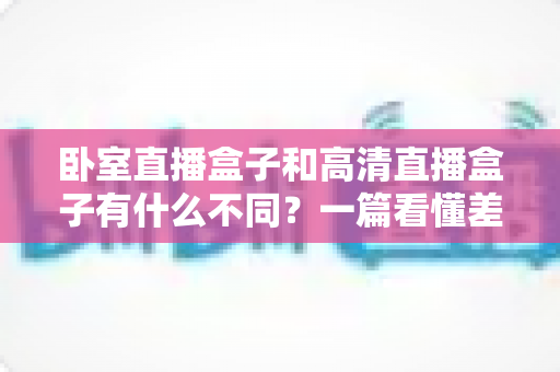 卧室直播盒子和高清直播盒子有什么不同？一篇看懂差异、买前必读的实用指南