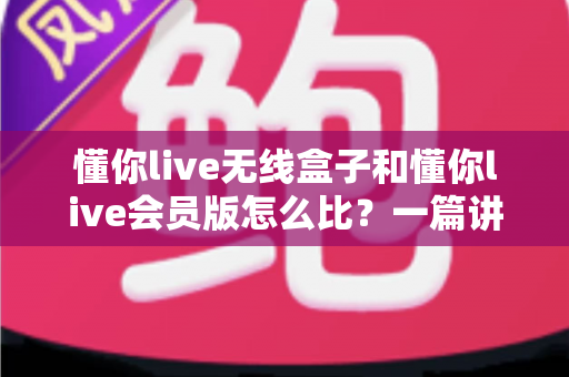 懂你live无线盒子和懂你live会员版怎么比？一篇讲透选购逻辑的实用指南