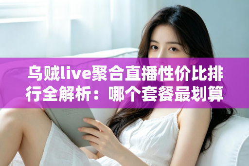 乌贼live聚合直播性价比排行全解析：哪个套餐最划算？看懂这几招再买不花冤枉钱
