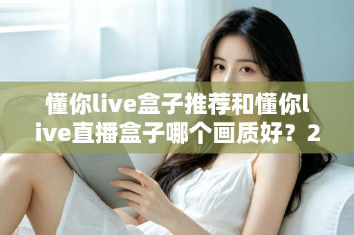 懂你live盒子推荐和懂你live直播盒子哪个画质好?2025最全画质对比评测与选购避坑指南 懂你live盒子推荐和懂你live直播盒子哪个画质好?2025最全画质对比评测与选购避坑指南