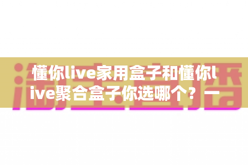 懂你live家用盒子和懂你live聚合盒子你选哪个?一文看懂两大盒子的区别与选购指南 懂你live家用盒子和懂你live聚合盒子你选哪个?一文看懂两大盒子的区别与选购指南