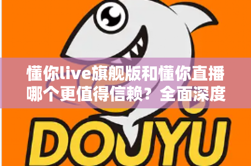 懂你live旗舰版和懂你直播哪个更值得信赖？全面深度对比分析，帮你做出最明智的选择