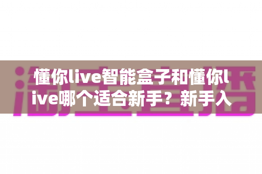 懂你live智能盒子和懂你live哪个适合新手？新手入门选择全攻略一文看懂