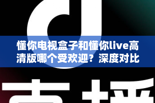 懂你电视盒子和懂你live高清版哪个受欢迎?深度对比分析与选购全指南 懂你电视盒子和懂你live高清版哪个受欢迎?深度对比分析与选购全指南