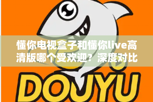 懂你电视盒子和懂你live高清版哪个受欢迎？深度对比分析与选购全指南
