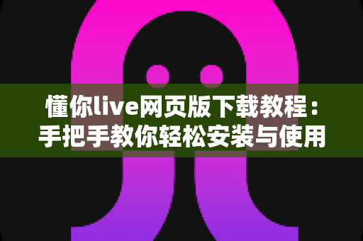 懂你live网页版下载教程：手把手教你轻松安装与使用完整指南