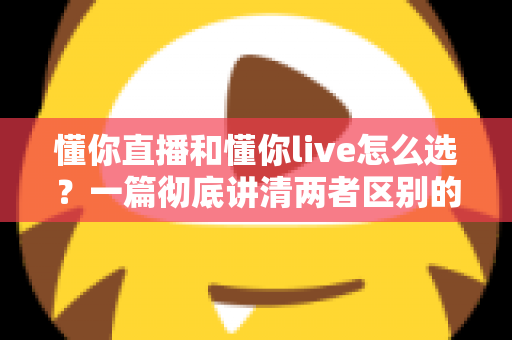 懂你直播和懂你live怎么选？一篇彻底讲清两者区别的实用选择指南