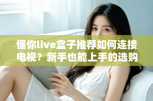 懂你live盒子推荐如何连接电视？新手也能上手的选购与连接全攻略