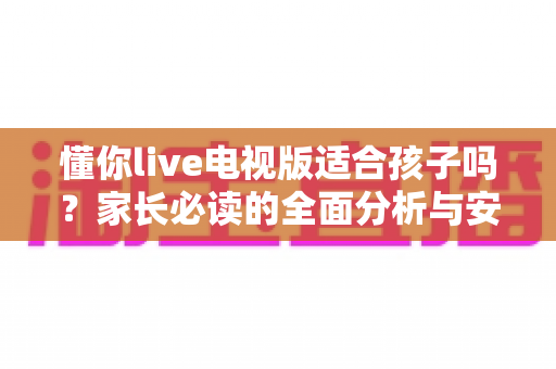 懂你live电视版适合孩子吗？家长必读的全面分析与安全使用指南