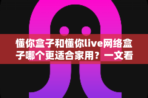 懂你盒子和懂你live网络盒子哪个更适合家用？一文看懂两大热门电视盒子的真实差异与选购指南
