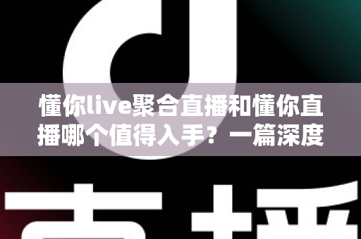 懂你live聚合直播和懂你直播哪个值得入手？一篇深度对比评测帮你选对不踩坑