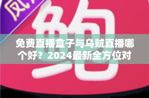 免费直播盒子与乌贼直播哪个好？2024最新全方位对比评测，看完再选不吃亏