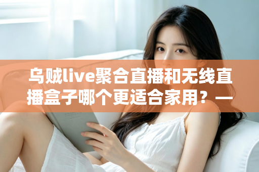 乌贼live聚合直播和无线直播盒子哪个更适合家用？——家庭直播观看方案深度对比与选购指南
