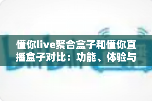 懂你live聚合盒子和懂你直播盒子对比:功能、体验与适用人群全方位解析,帮你选出更适合的电视直播工具 懂你live聚合盒子和懂你直播盒子对比:功能、体验与适用人群全方位解析,帮你选出更适合的电视直播工具