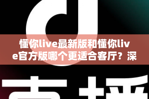 懂你live最新版和懂你live官方版哪个更适合客厅？深度对比解析，助你打造极致客厅影音新体验