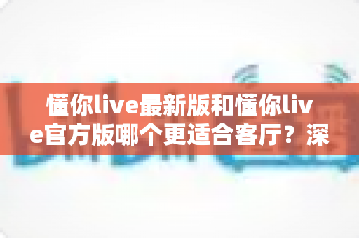 懂你live最新版和懂你live官方版哪个更适合客厅？深度对比解析，助你打造极致客厅影音新体验