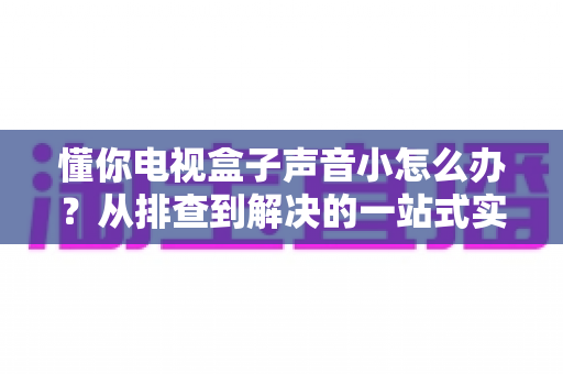懂你电视盒子声音小怎么办?从排查到解决的一站式实用指南 懂你电视盒子声音小怎么办?从排查到解决的一站式实用指南