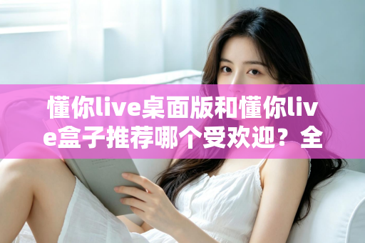 懂你live桌面版和懂你live盒子推荐哪个受欢迎？全方位对比分析助你做出明智选择