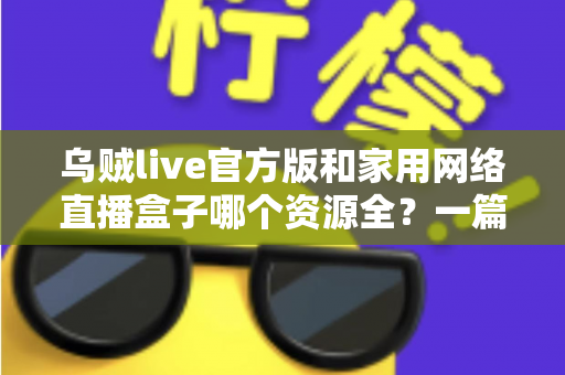 乌贼live官方版和家用网络直播盒子哪个资源全？一篇看懂资源、体验与安全差异的深度选购指南