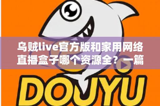 乌贼live官方版和家用网络直播盒子哪个资源全？一篇看懂资源、体验与安全差异的深度选购指南