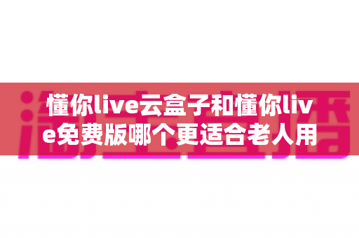 懂你live云盒子和懂你live免费版哪个更适合老人用？深度对比帮你选出最佳方案