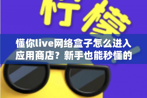 懂你live网络盒子怎么进入应用商店？新手也能秒懂的完整操作指南与避坑技巧