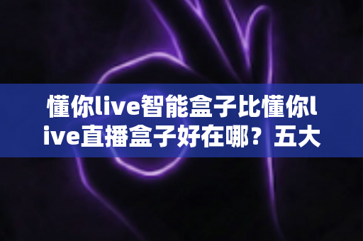 懂你live智能盒子比懂你live直播盒子好在哪？五大核心优势深度对比，看完再买不踩坑