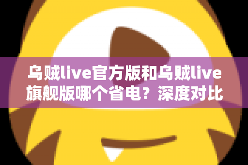 乌贼live官方版和乌贼live旗舰版哪个省电？深度对比分析与实用省电攻略全解析