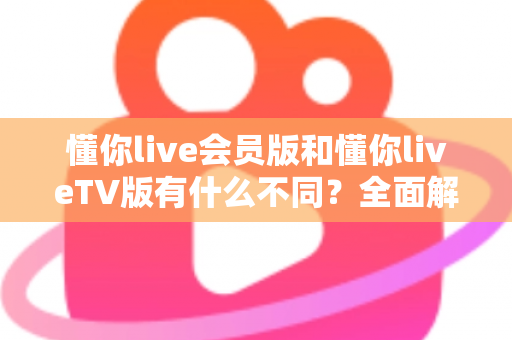懂你live会员版和懂你liveTV版有什么不同？全面解析两大版本差异，帮你轻松选对适合自己的观看利器