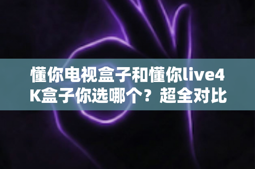 懂你电视盒子和懂你live4K盒子你选哪个？超全对比选购指南帮你一次搞懂