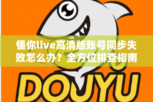 懂你live高清版账号同步失败怎么办？全方位排查指南与快速解决方案