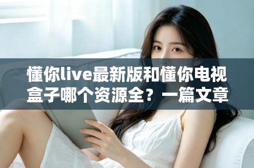 懂你live最新版和懂你电视盒子哪个资源全？一篇文章帮你彻底搞懂选哪个更划算