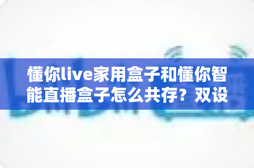 懂你live家用盒子和懂你智能直播盒子怎么共存？双设备搭配使用的完整指南与实用技巧