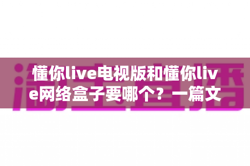 懂你live电视版和懂你live网络盒子要哪个?一篇文章帮你做出最适合自己的观看选择 懂你live电视版和懂你live网络盒子要哪个?一篇文章帮你做出最适合自己的观看选择