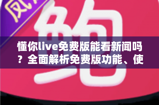 懂你live免费版能看新闻吗？全面解析免费版功能、使用限制与观看新闻的实用指南