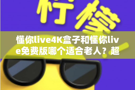 懂你live4K盒子和懂你live免费版哪个适合老人？超详细选购指南帮你为爸妈做出明智选择