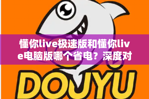 懂你live极速版和懂你live电脑版哪个省电？深度对比分析帮你选出最省电的观看方案