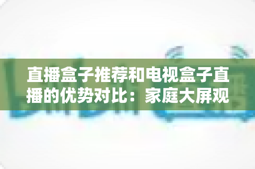 直播盒子推荐和电视盒子直播的优势对比：家庭大屏观影设备选购全攻略，帮你找到最适合自己的直播解决方案