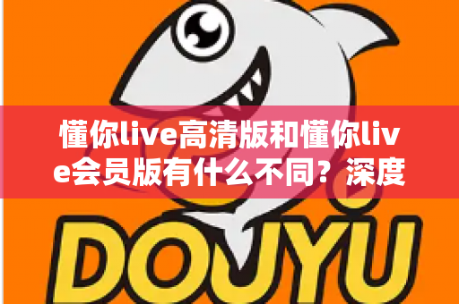懂你live高清版和懂你live会员版有什么不同？深度对比解析助你选出最适合的版本