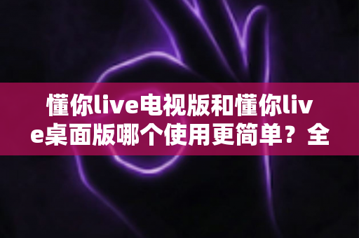 懂你live电视版和懂你live桌面版哪个使用更简单?全面对比分析帮你找到最适合的选择 懂你live电视版和懂你live桌面版哪个使用更简单?全面对比分析帮你找到最适合的选择
